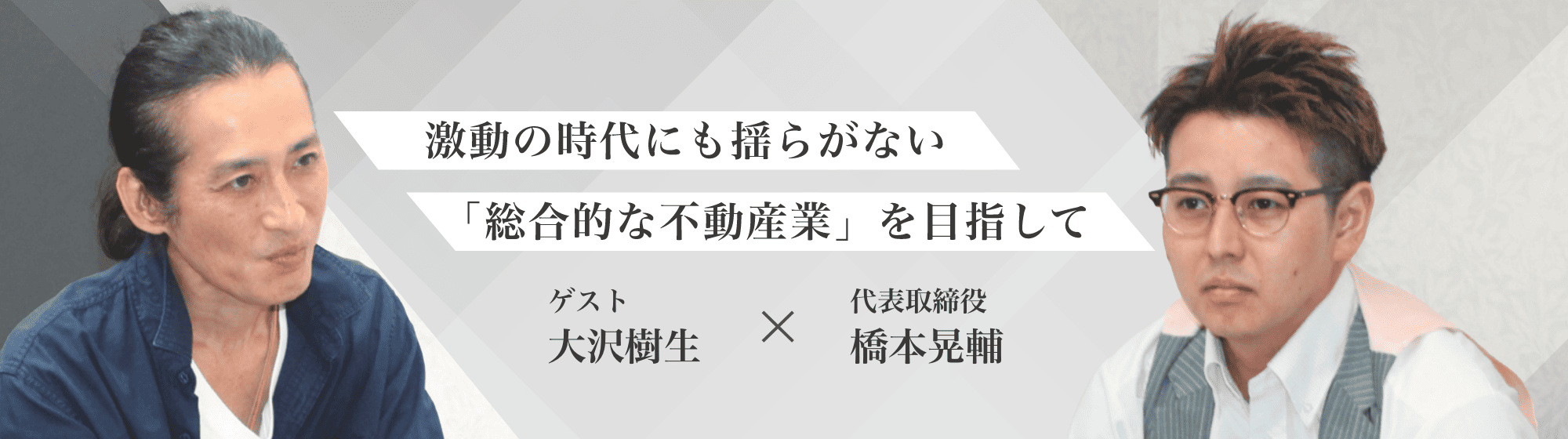 激動の時代にも揺らがない「総合的な不動産業」を目指して。代表取締役 橋本晃輔×ゲスト 大沢樹生